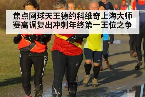 焦点网球天王德约科维奇上海大师赛高调复出冲刺年终第一王位之争
